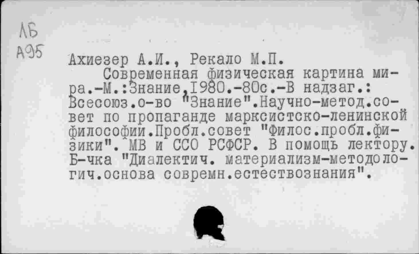 ﻿
Ахиезер А.И., Рекало М.П.
Современная физическая картина мира. -М.:Знание,1980.-80с.-В надзаг.: Всесоюз.о-во "Знание”.Научно-метод.совет по пропаганде марксистско-ленинской философии.Пробл.совет "Филос.пробл.фи-зики". МВ и ССО РСФСР. В помощь лектору. Б-чка "Диалектич. материализм-методоло-гич.основа совремн.естествознания".